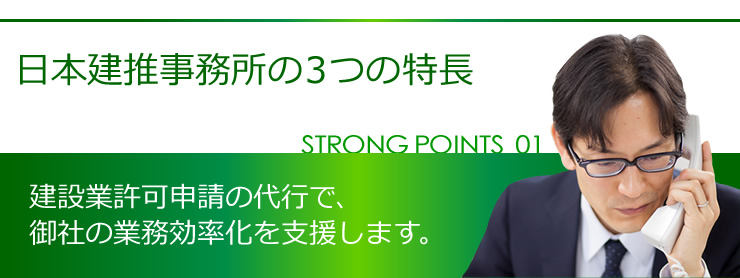 日本建推事務所の３つの特長 STRONG POINT01 建設業許可申請の代行によって、御社の業務効率化を支援します。